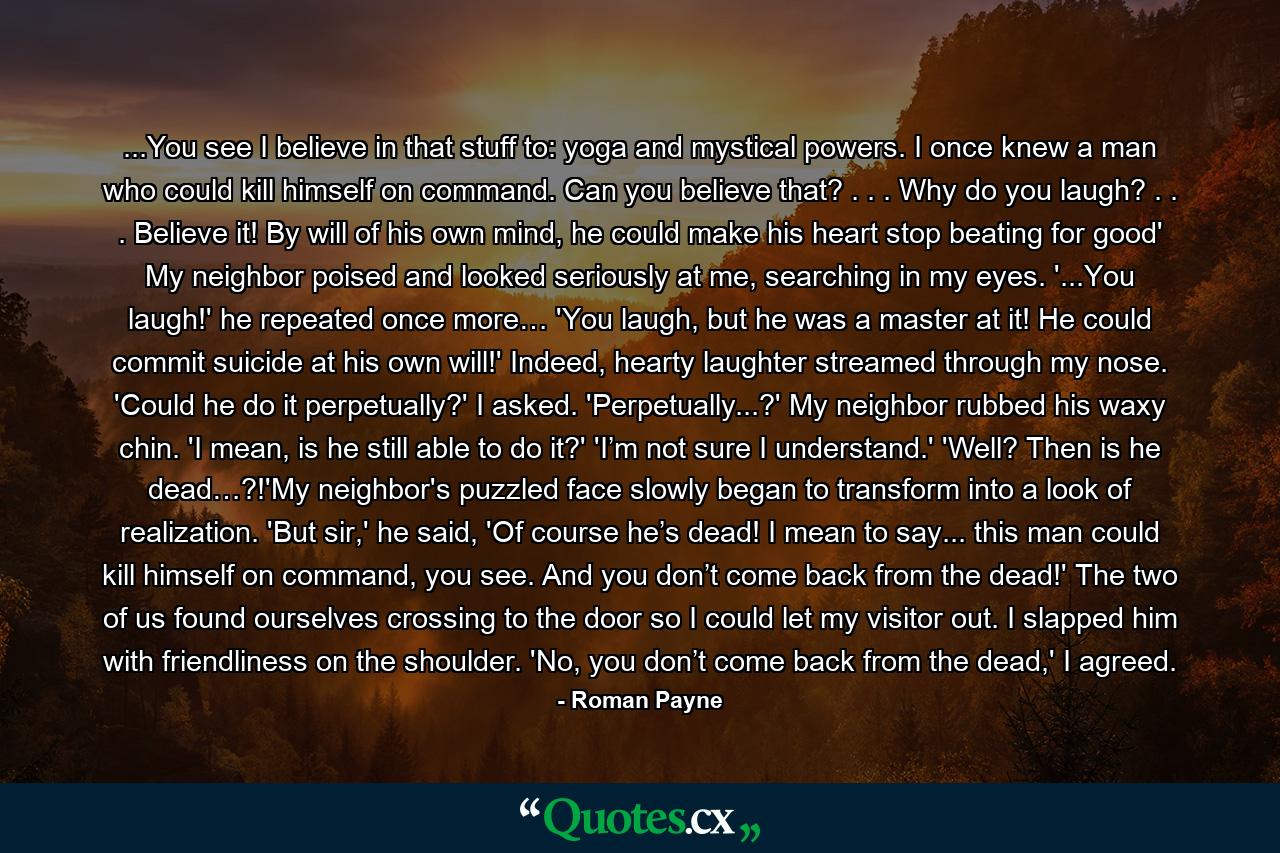 ...You see I believe in that stuff to: yoga and mystical powers. I once knew a man who could kill himself on command. Can you believe that? . . . Why do you laugh? . . . Believe it! By will of his own mind, he could make his heart stop beating for good' My neighbor poised and looked seriously at me, searching in my eyes. '...You laugh!' he repeated once more… 'You laugh, but he was a master at it! He could commit suicide at his own will!' Indeed, hearty laughter streamed through my nose. 'Could he do it perpetually?' I asked. 'Perpetually...?' My neighbor rubbed his waxy chin. 'I mean, is he still able to do it?' 'I’m not sure I understand.' 'Well? Then is he dead…?!'My neighbor's puzzled face slowly began to transform into a look of realization. 'But sir,' he said, 'Of course he’s dead! I mean to say... this man could kill himself on command, you see. And you don’t come back from the dead!' The two of us found ourselves crossing to the door so I could let my visitor out. I slapped him with friendliness on the shoulder. 'No, you don’t come back from the dead,' I agreed. - Quote by Roman Payne