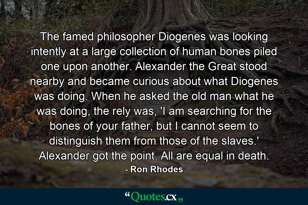 The famed philosopher Diogenes was looking intently at a large collection of human bones piled one upon another. Alexander the Great stood nearby and became curious about what Diogenes was doing. When he asked the old man what he was doing, the rely was, 'I am searching for the bones of your father, but I cannot seem to distinguish them from those of the slaves.' Alexander got the point. All are equal in death. - Quote by Ron Rhodes