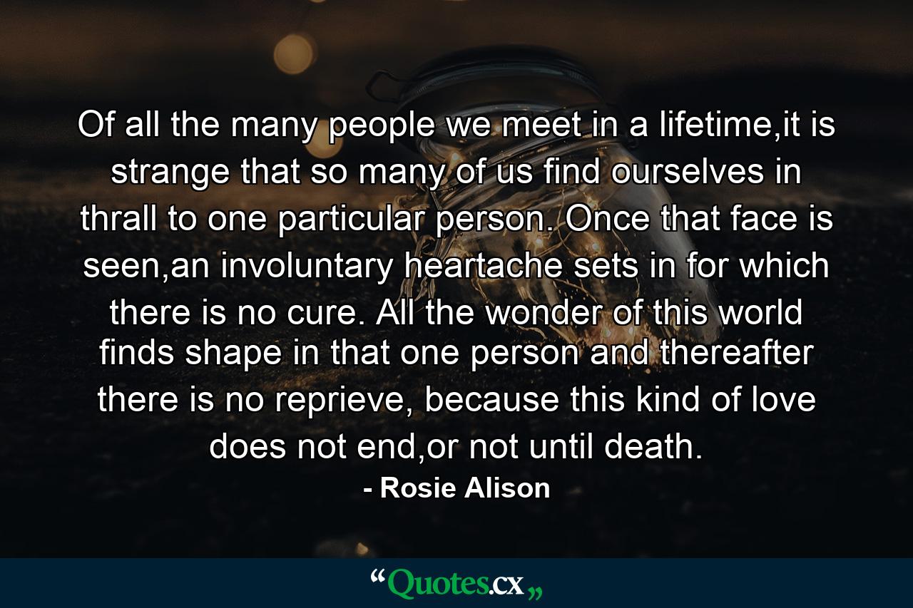 Of all the many people we meet in a lifetime,it is strange that so many of us find ourselves in thrall to one particular person. Once that face is seen,an involuntary heartache sets in for which there is no cure. All the wonder of this world finds shape in that one person and thereafter there is no reprieve, because this kind of love does not end,or not until death. - Quote by Rosie Alison