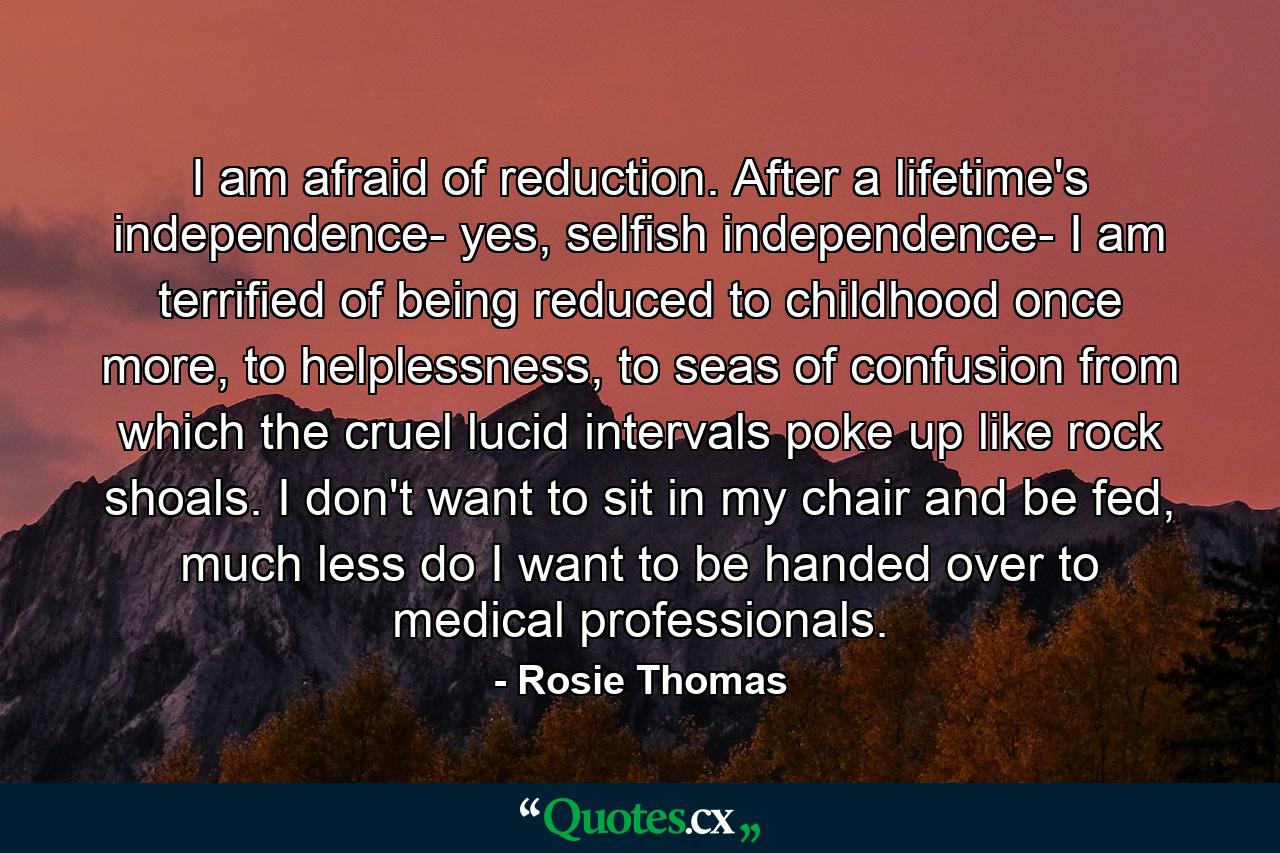 I am afraid of reduction. After a lifetime's independence- yes, selfish independence- I am terrified of being reduced to childhood once more, to helplessness, to seas of confusion from which the cruel lucid intervals poke up like rock shoals. I don't want to sit in my chair and be fed, much less do I want to be handed over to medical professionals. - Quote by Rosie Thomas