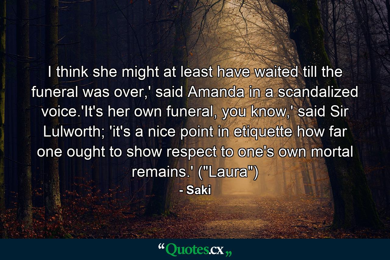 I think she might at least have waited till the funeral was over,' said Amanda in a scandalized voice.'It's her own funeral, you know,' said Sir Lulworth; 'it's a nice point in etiquette how far one ought to show respect to one's own mortal remains.' (