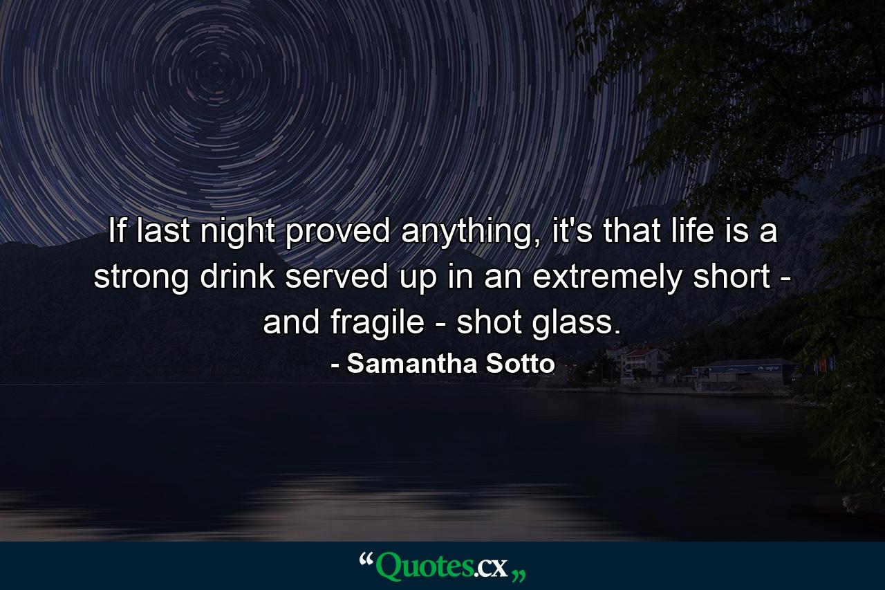 If last night proved anything, it's that life is a strong drink served up in an extremely short - and fragile - shot glass. - Quote by Samantha Sotto