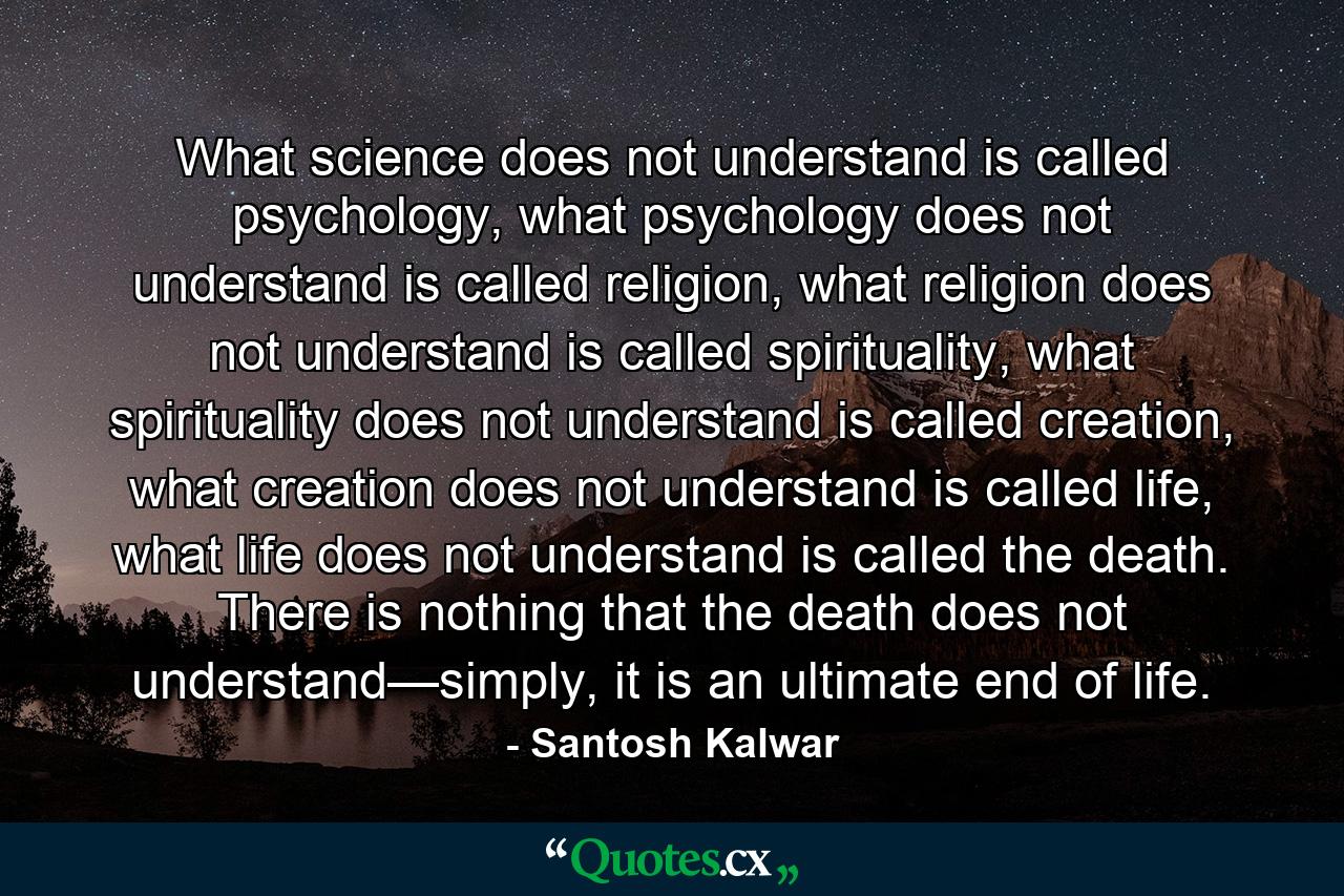 What science does not understand is called psychology, what psychology does not understand is called religion, what religion does not understand is called spirituality, what spirituality does not understand is called creation, what creation does not understand is called life, what life does not understand is called the death. There is nothing that the death does not understand—simply, it is an ultimate end of life. - Quote by Santosh Kalwar