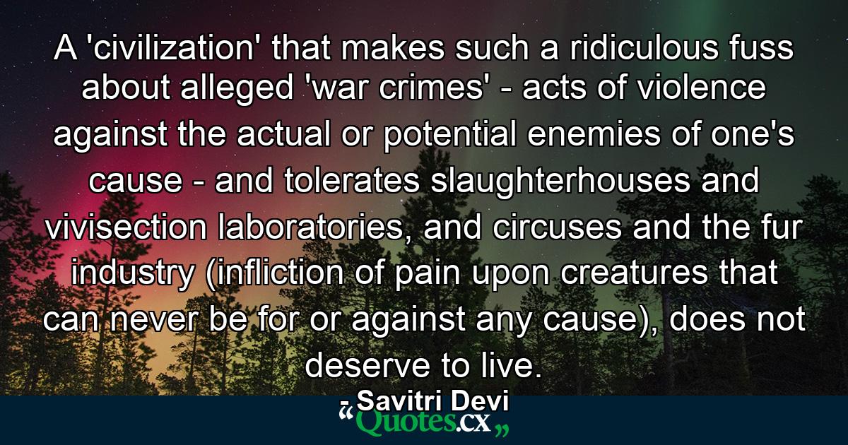 A 'civilization' that makes such a ridiculous fuss about alleged 'war crimes' - acts of violence against the actual or potential enemies of one's cause - and tolerates slaughterhouses and vivisection laboratories, and circuses and the fur industry (infliction of pain upon creatures that can never be for or against any cause), does not deserve to live. - Quote by Savitri Devi