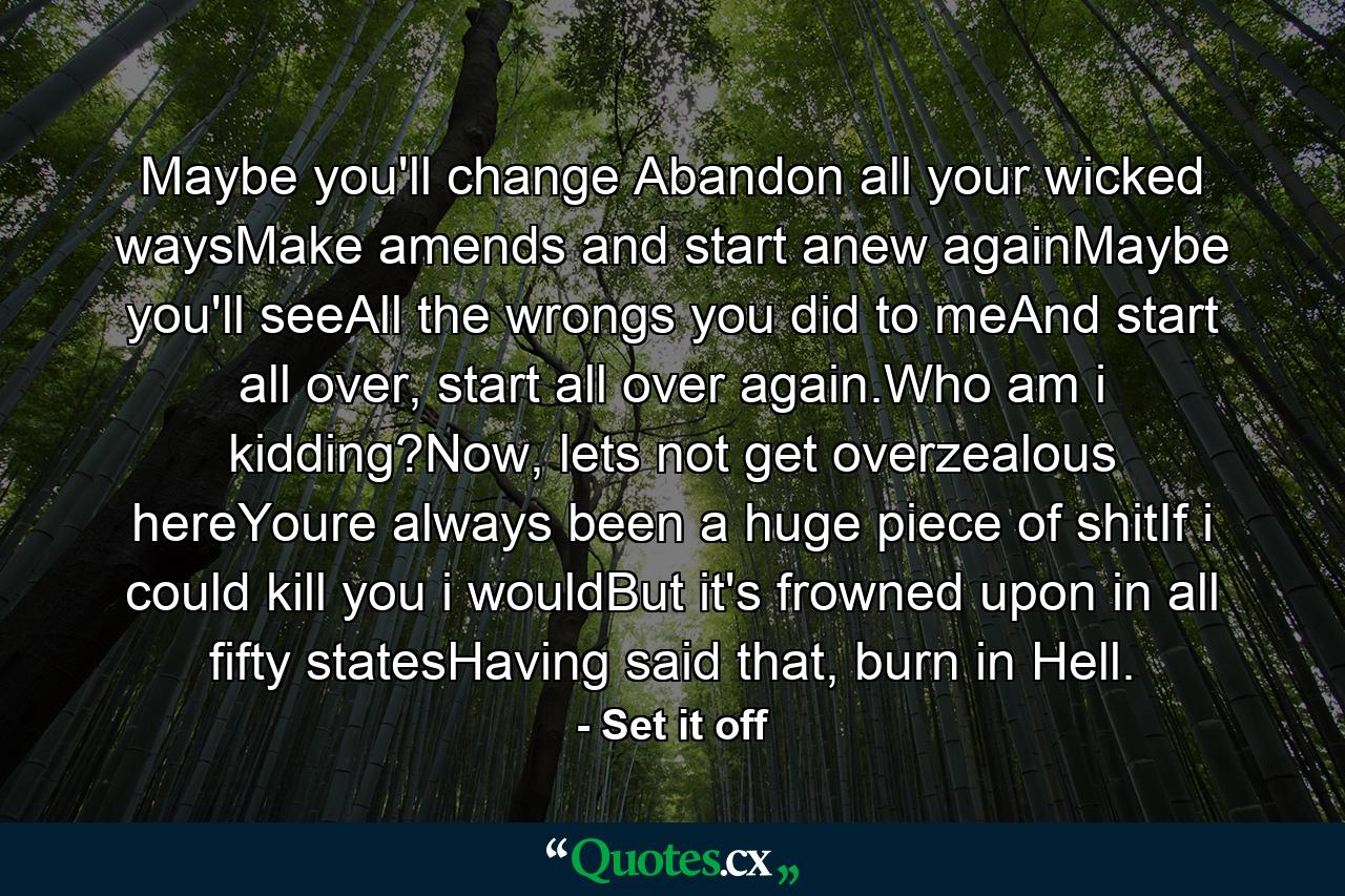 Maybe you'll change Abandon all your wicked waysMake amends and start anew againMaybe you'll seeAll the wrongs you did to meAnd start all over, start all over again.Who am i kidding?Now, lets not get overzealous hereYoure always been a huge piece of shitIf i could kill you i wouldBut it's frowned upon in all fifty statesHaving said that, burn in Hell. - Quote by Set it off