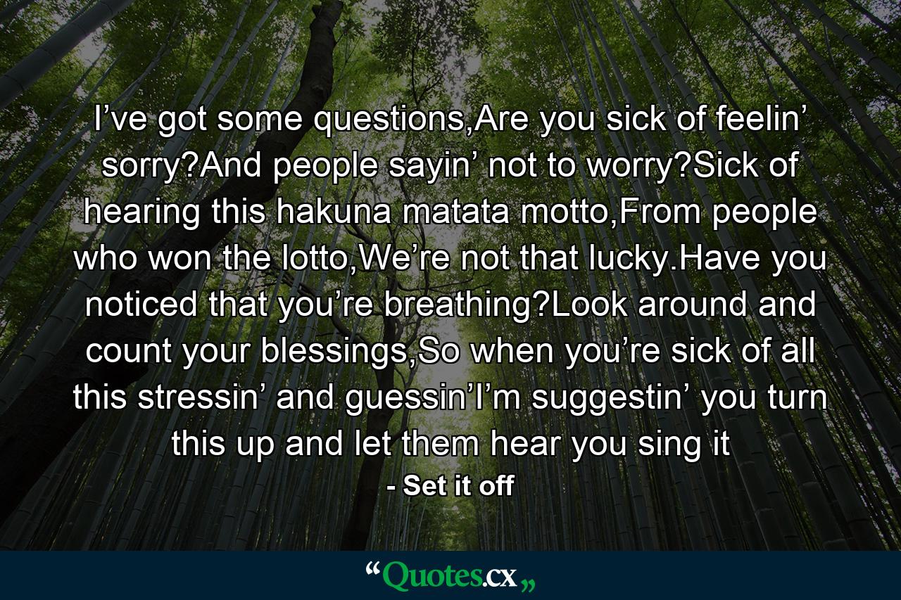 I’ve got some questions,Are you sick of feelin’ sorry?And people sayin’ not to worry?Sick of hearing this hakuna matata motto,From people who won the lotto,We’re not that lucky.Have you noticed that you’re breathing?Look around and count your blessings,So when you’re sick of all this stressin’ and guessin’I’m suggestin’ you turn this up and let them hear you sing it - Quote by Set it off