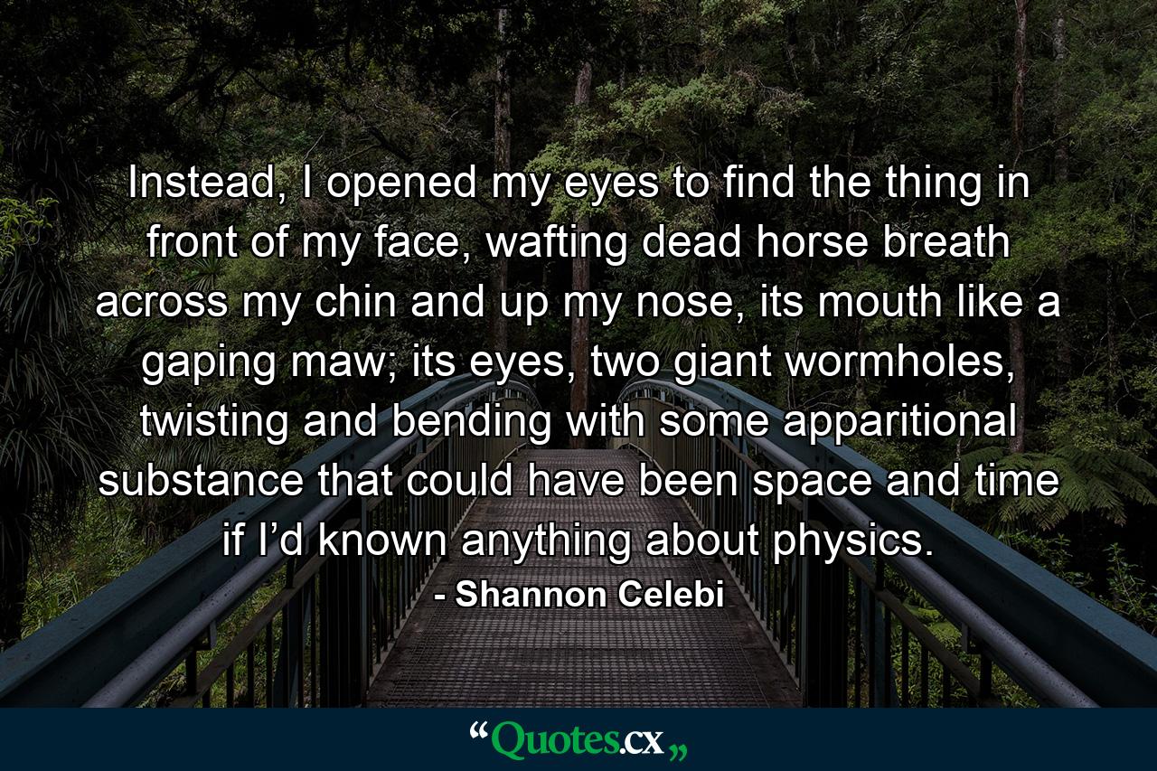 Instead, I opened my eyes to find the thing in front of my face, wafting dead horse breath across my chin and up my nose, its mouth like a gaping maw; its eyes, two giant wormholes, twisting and bending with some apparitional substance that could have been space and time if I’d known anything about physics. - Quote by Shannon Celebi