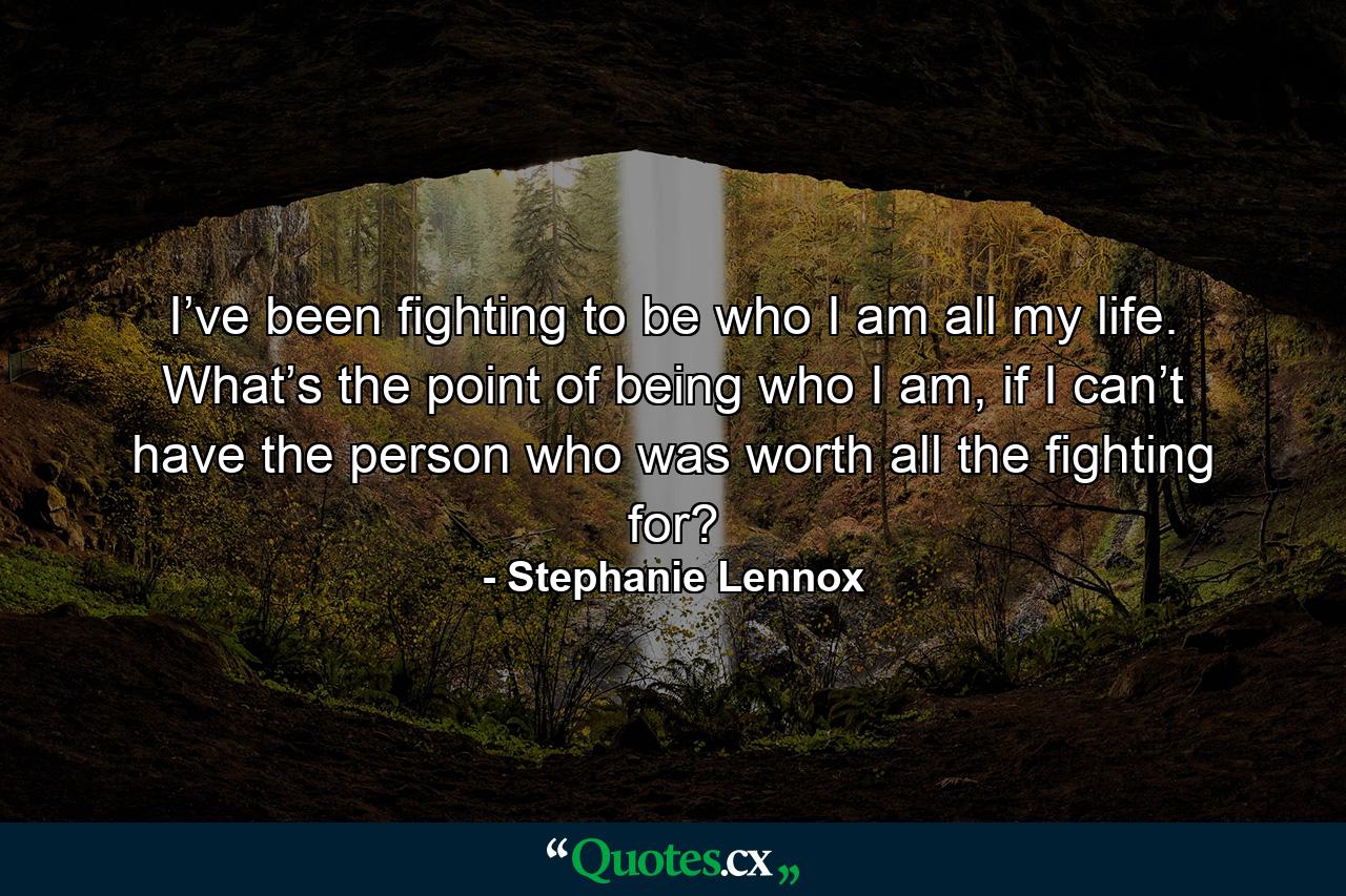 I’ve been fighting to be who I am all my life. What’s the point of being who I am, if I can’t have the person who was worth all the fighting for? - Quote by Stephanie Lennox