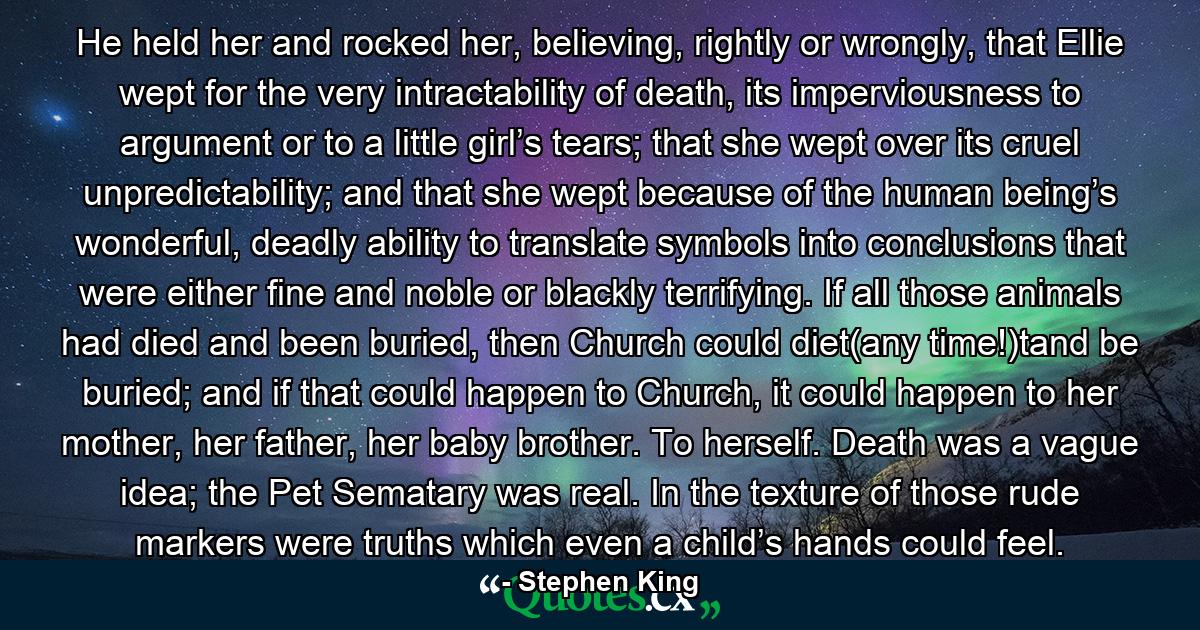 He held her and rocked her, believing, rightly or wrongly, that Ellie wept for the very intractability of death, its imperviousness to argument or to a little girl’s tears; that she wept over its cruel unpredictability; and that she wept because of the human being’s wonderful, deadly ability to translate symbols into conclusions that were either fine and noble or blackly terrifying. If all those animals had died and been buried, then Church could diet(any time!)tand be buried; and if that could happen to Church, it could happen to her mother, her father, her baby brother. To herself. Death was a vague idea; the Pet Sematary was real. In the texture of those rude markers were truths which even a child’s hands could feel. - Quote by Stephen King