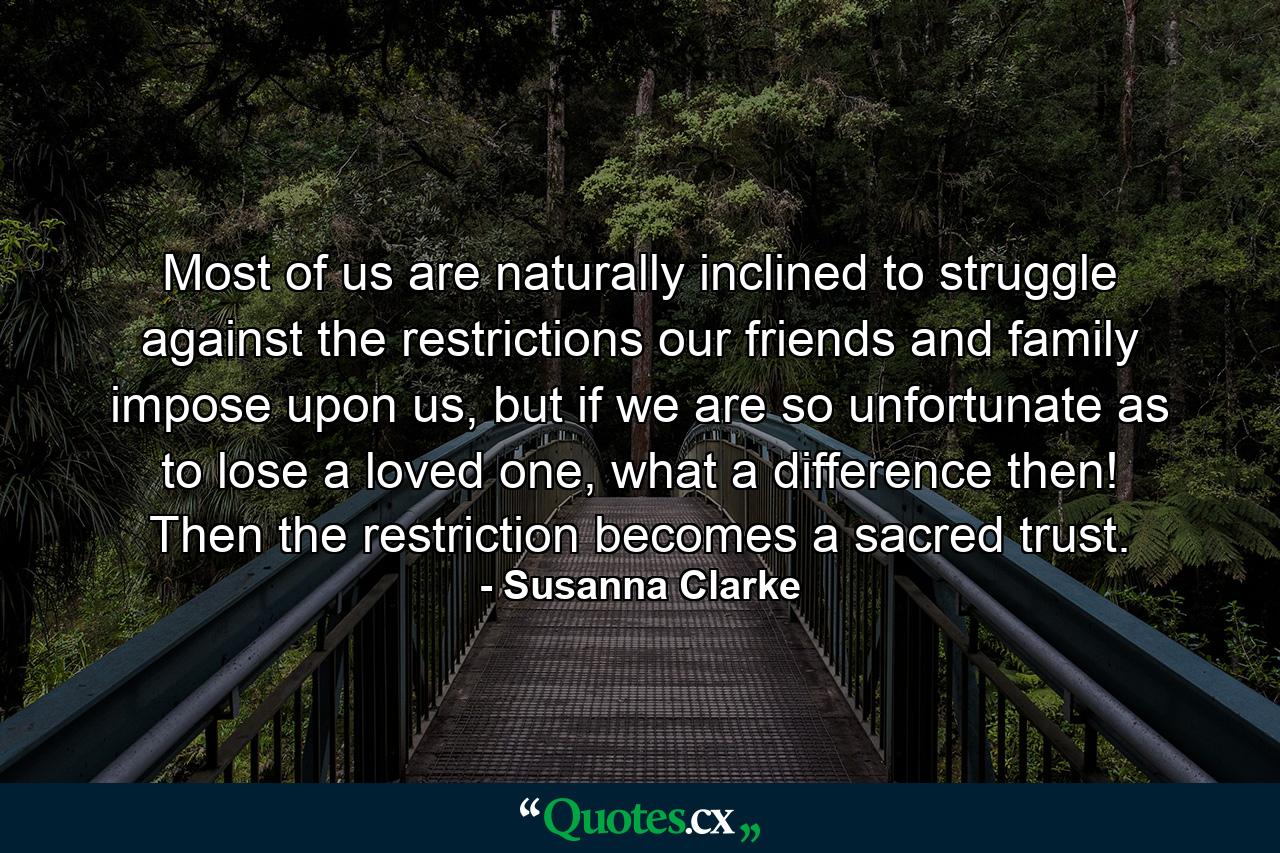 Most of us are naturally inclined to struggle against the restrictions our friends and family impose upon us, but if we are so unfortunate as to lose a loved one, what a difference then! Then the restriction becomes a sacred trust. - Quote by Susanna Clarke