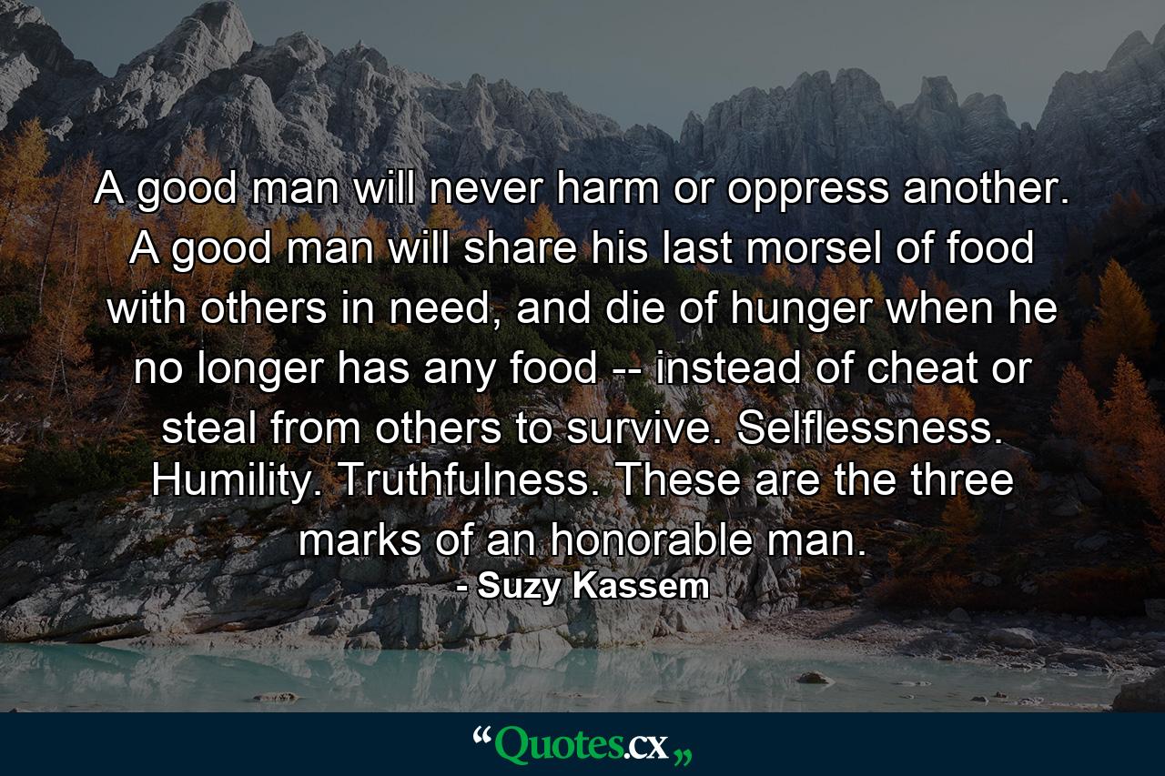 A good man will never harm or oppress another. A good man will share his last morsel of food with others in need, and die of hunger when he no longer has any food -- instead of cheat or steal from others to survive. Selflessness. Humility. Truthfulness. These are the three marks of an honorable man. - Quote by Suzy Kassem