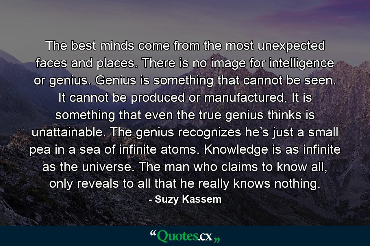 The best minds come from the most unexpected faces and places. There is no image for intelligence or genius. Genius is something that cannot be seen. It cannot be produced or manufactured. It is something that even the true genius thinks is unattainable. The genius recognizes he’s just a small pea in a sea of infinite atoms. Knowledge is as infinite as the universe. The man who claims to know all, only reveals to all that he really knows nothing. - Quote by Suzy Kassem