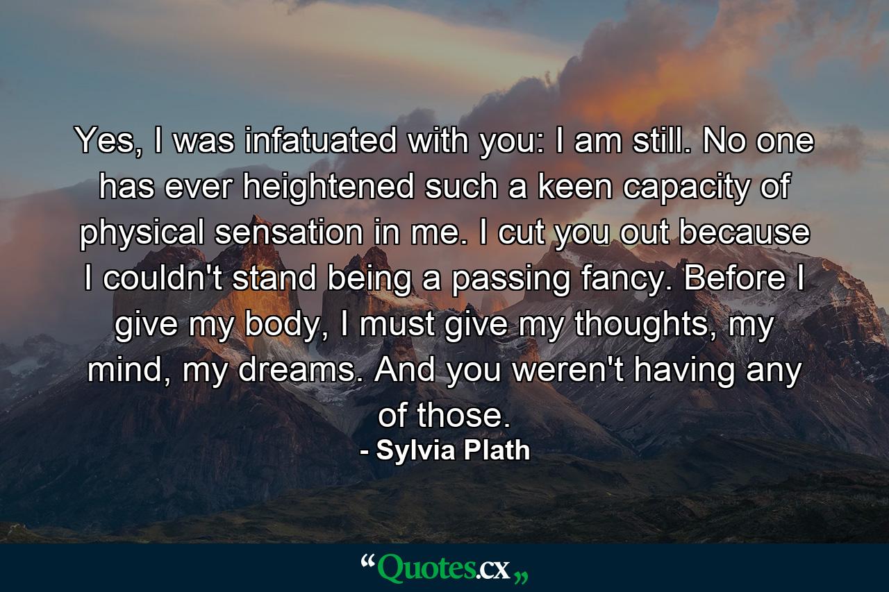 Yes, I was infatuated with you: I am still. No one has ever heightened such a keen capacity of physical sensation in me. I cut you out because I couldn't stand being a passing fancy. Before I give my body, I must give my thoughts, my mind, my dreams. And you weren't having any of those. - Quote by Sylvia Plath