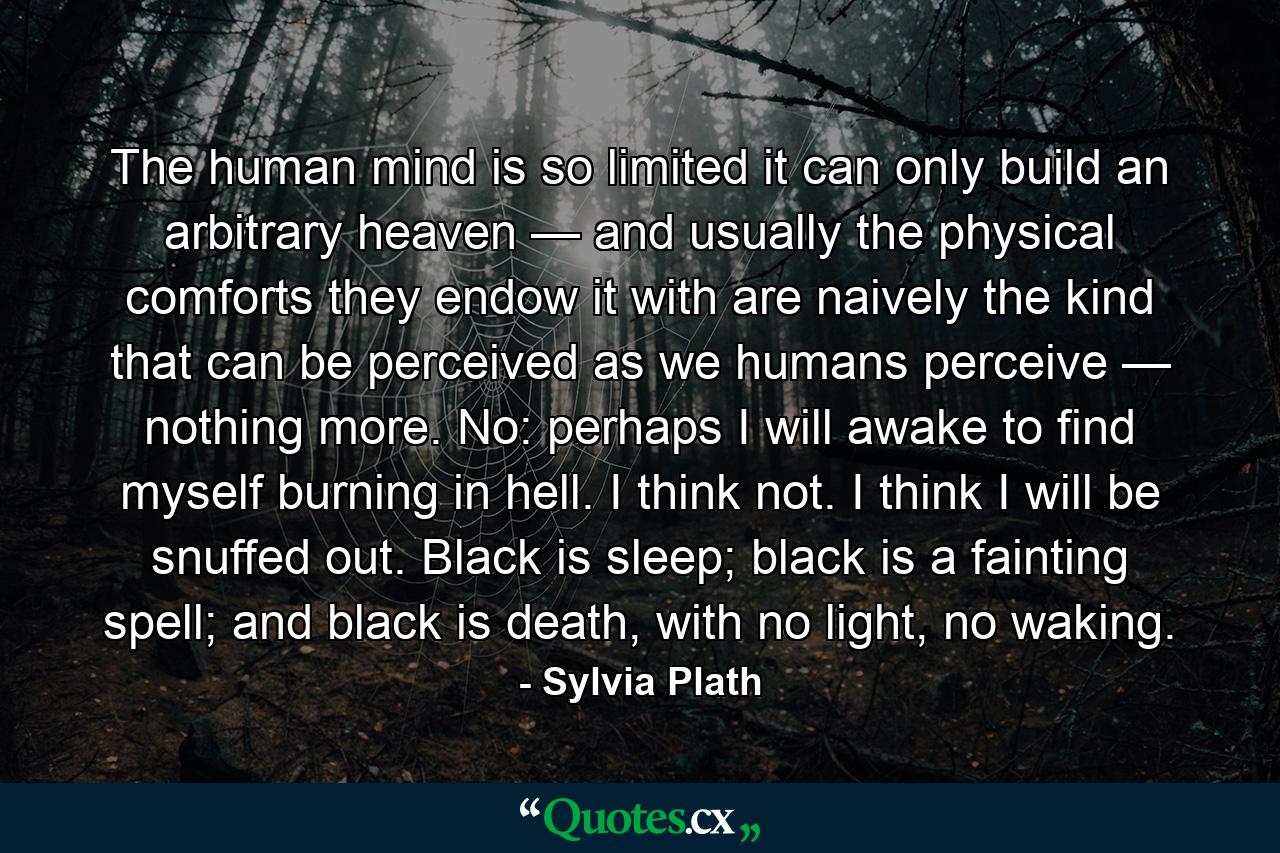 The human mind is so limited it can only build an arbitrary heaven — and usually the physical comforts they endow it with are naively the kind that can be perceived as we humans perceive — nothing more. No: perhaps I will awake to find myself burning in hell. I think not. I think I will be snuffed out. Black is sleep; black is a fainting spell; and black is death, with no light, no waking. - Quote by Sylvia Plath