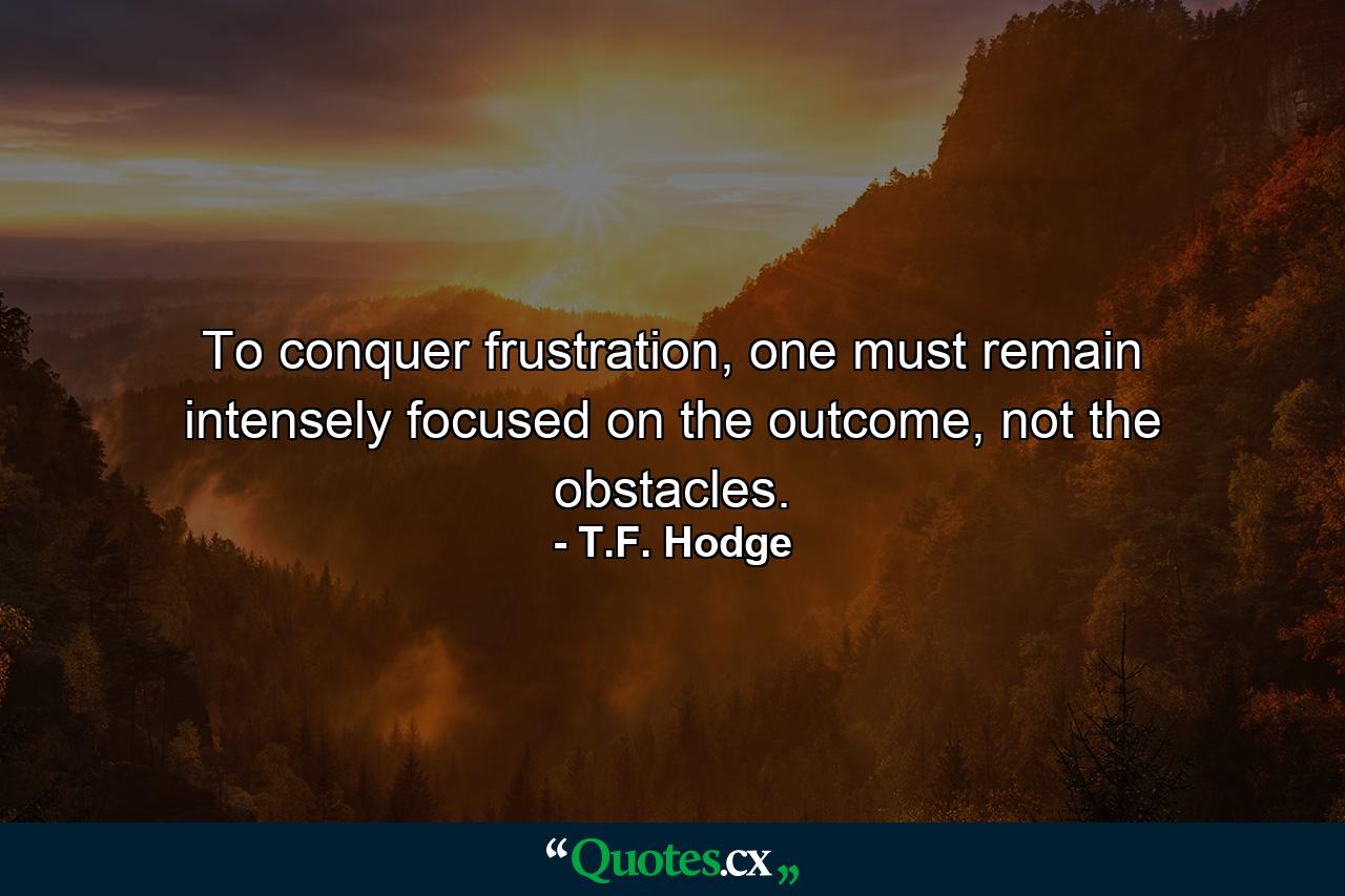 To conquer frustration, one must remain intensely focused on the outcome, not the obstacles. - Quote by T.F. Hodge