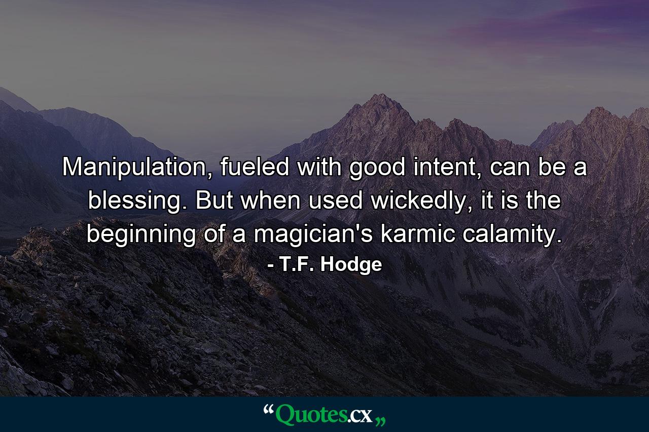 Manipulation, fueled with good intent, can be a blessing. But when used wickedly, it is the beginning of a magician's karmic calamity. - Quote by T.F. Hodge