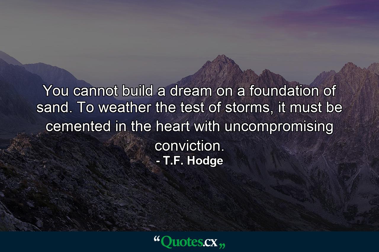 You cannot build a dream on a foundation of sand. To weather the test of storms, it must be cemented in the heart with uncompromising conviction. - Quote by T.F. Hodge