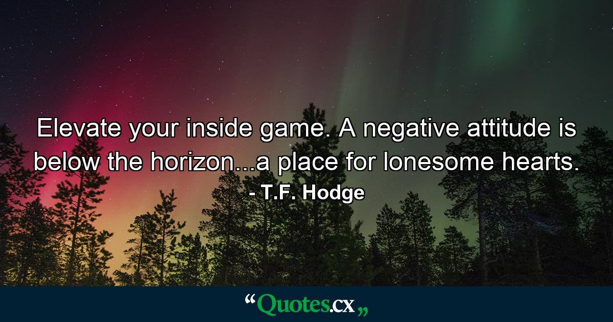 Elevate your inside game. A negative attitude is below the horizon...a place for lonesome hearts. - Quote by T.F. Hodge