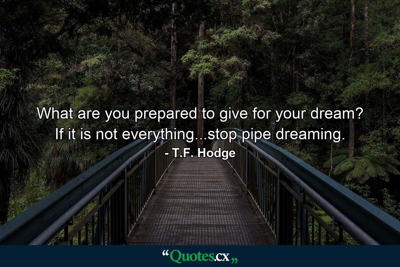 What are you prepared to give for your dream? If it is not everything...stop pipe dreaming. - Quote by T.F. Hodge