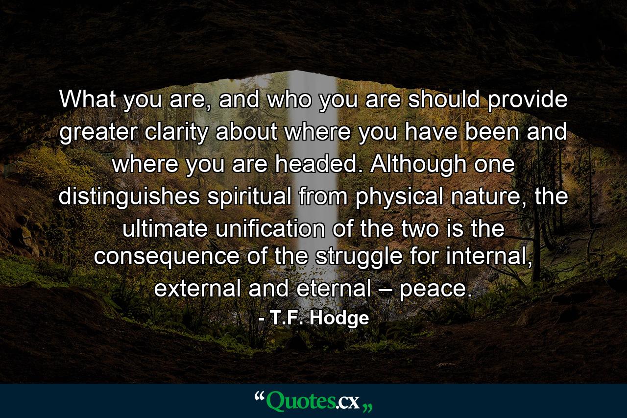 What you are, and who you are should provide greater clarity about where you have been and where you are headed. Although one distinguishes spiritual from physical nature, the ultimate unification of the two is the consequence of the struggle for internal, external and eternal – peace. - Quote by T.F. Hodge