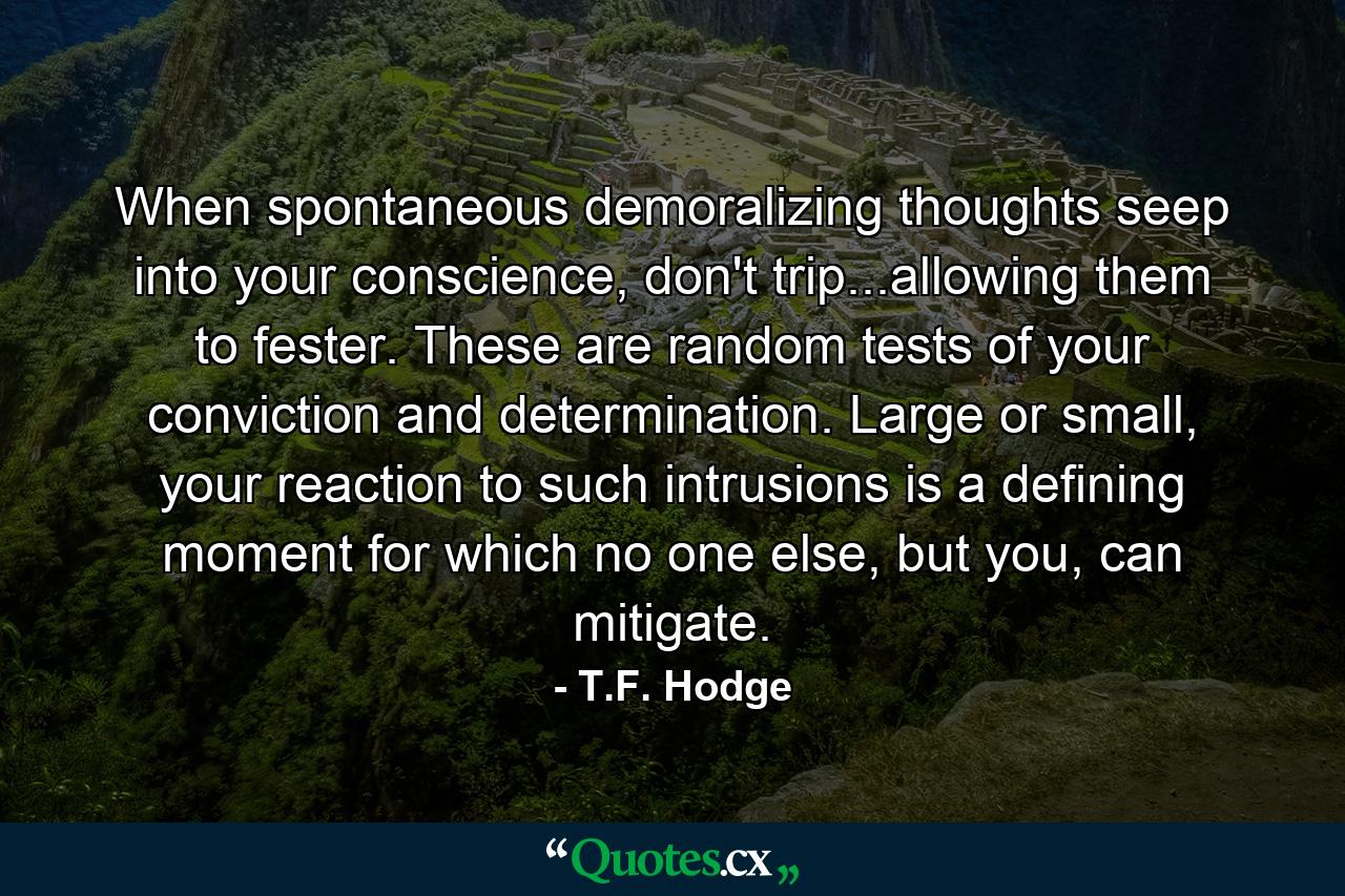 When spontaneous demoralizing thoughts seep into your conscience, don't trip...allowing them to fester. These are random tests of your conviction and determination. Large or small, your reaction to such intrusions is a defining moment for which no one else, but you, can mitigate. - Quote by T.F. Hodge