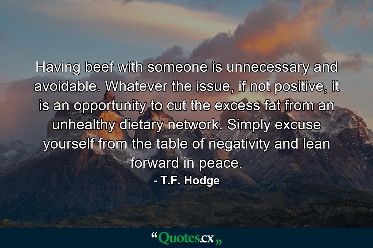 Having beef with someone is unnecessary and avoidable. Whatever the issue, if not positive, it is an opportunity to cut the excess fat from an unhealthy dietary network. Simply excuse yourself from the table of negativity and lean forward in peace. - Quote by T.F. Hodge