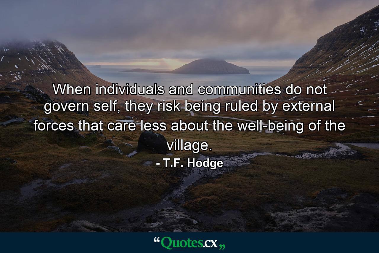 When individuals and communities do not govern self, they risk being ruled by external forces that care less about the well-being of the village. - Quote by T.F. Hodge