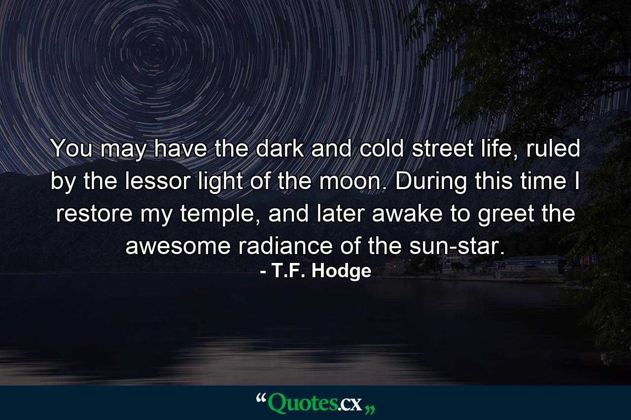 You may have the dark and cold street life, ruled by the lessor light of the moon. During this time I restore my temple, and later awake to greet the awesome radiance of the sun-star. - Quote by T.F. Hodge