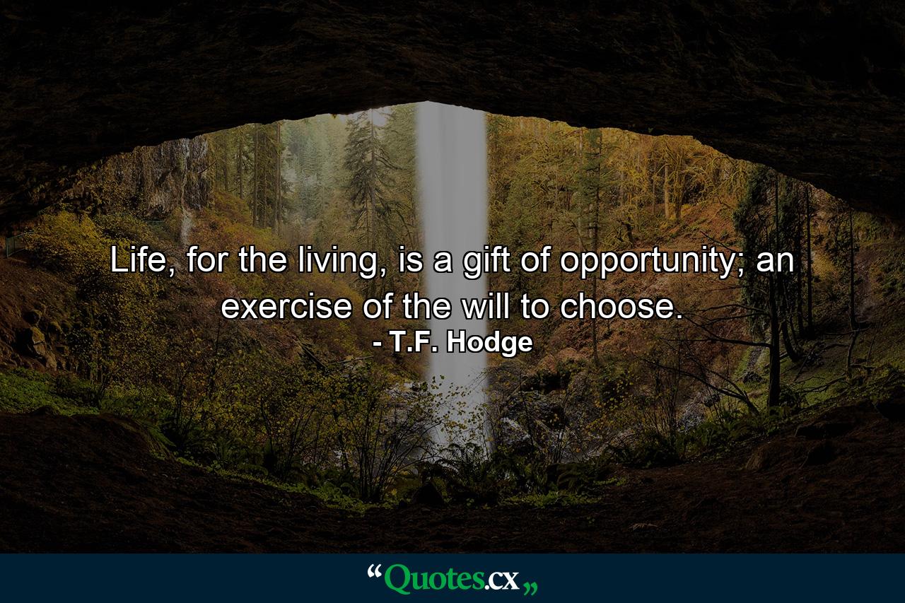 Life, for the living, is a gift of opportunity; an exercise of the will to choose. - Quote by T.F. Hodge