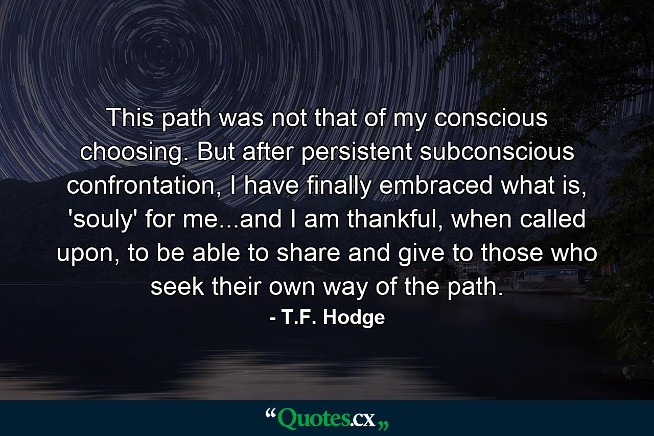 This path was not that of my conscious choosing. But after persistent subconscious confrontation, I have finally embraced what is, 'souly' for me...and I am thankful, when called upon, to be able to share and give to those who seek their own way of the path. - Quote by T.F. Hodge