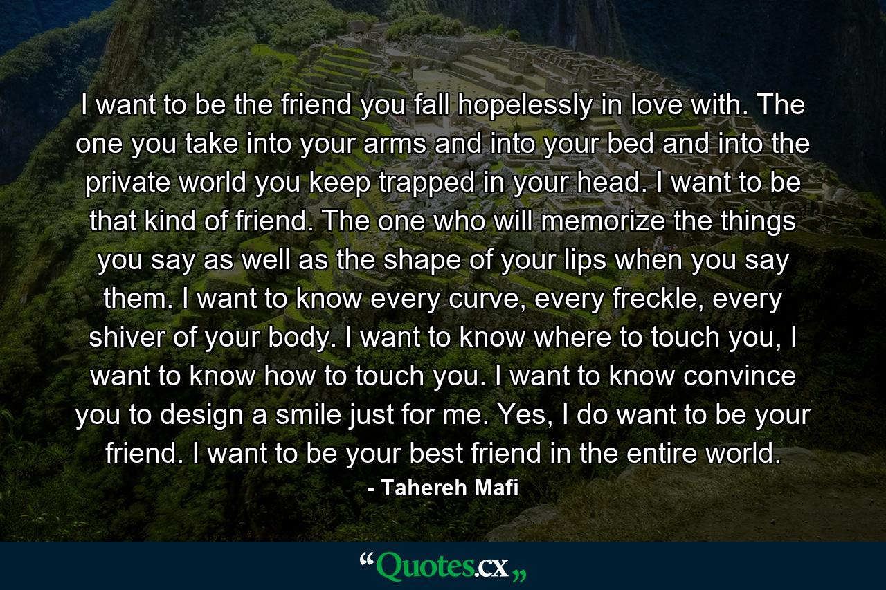 I want to be the friend you fall hopelessly in love with. The one you take into your arms and into your bed and into the private world you keep trapped in your head. I want to be that kind of friend. The one who will memorize the things you say as well as the shape of your lips when you say them. I want to know every curve, every freckle, every shiver of your body. I want to know where to touch you, I want to know how to touch you. I want to know convince you to design a smile just for me. Yes, I do want to be your friend. I want to be your best friend in the entire world. - Quote by Tahereh Mafi