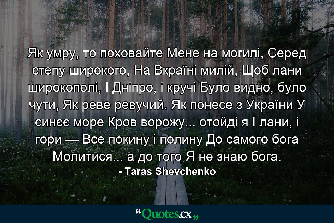 Як умру, то поховайте Мене на могилі, Серед степу широкого, На Вкраїні милій, Щоб лани широкополі, І Дніпро, і кручі Було видно, було чути, Як реве ревучий. Як понесе з України У синєє море Кров ворожу... отойді я І лани, і гори — Все покину і полину До самого бога Молитися... а до того Я не знаю бога. - Quote by Taras Shevchenko