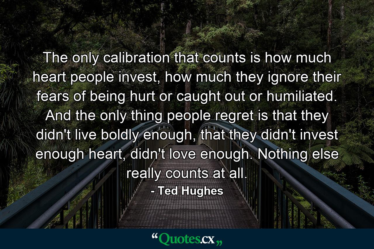 The only calibration that counts is how much heart people invest, how much they ignore their fears of being hurt or caught out or humiliated. And the only thing people regret is that they didn't live boldly enough, that they didn't invest enough heart, didn't love enough. Nothing else really counts at all. - Quote by Ted Hughes