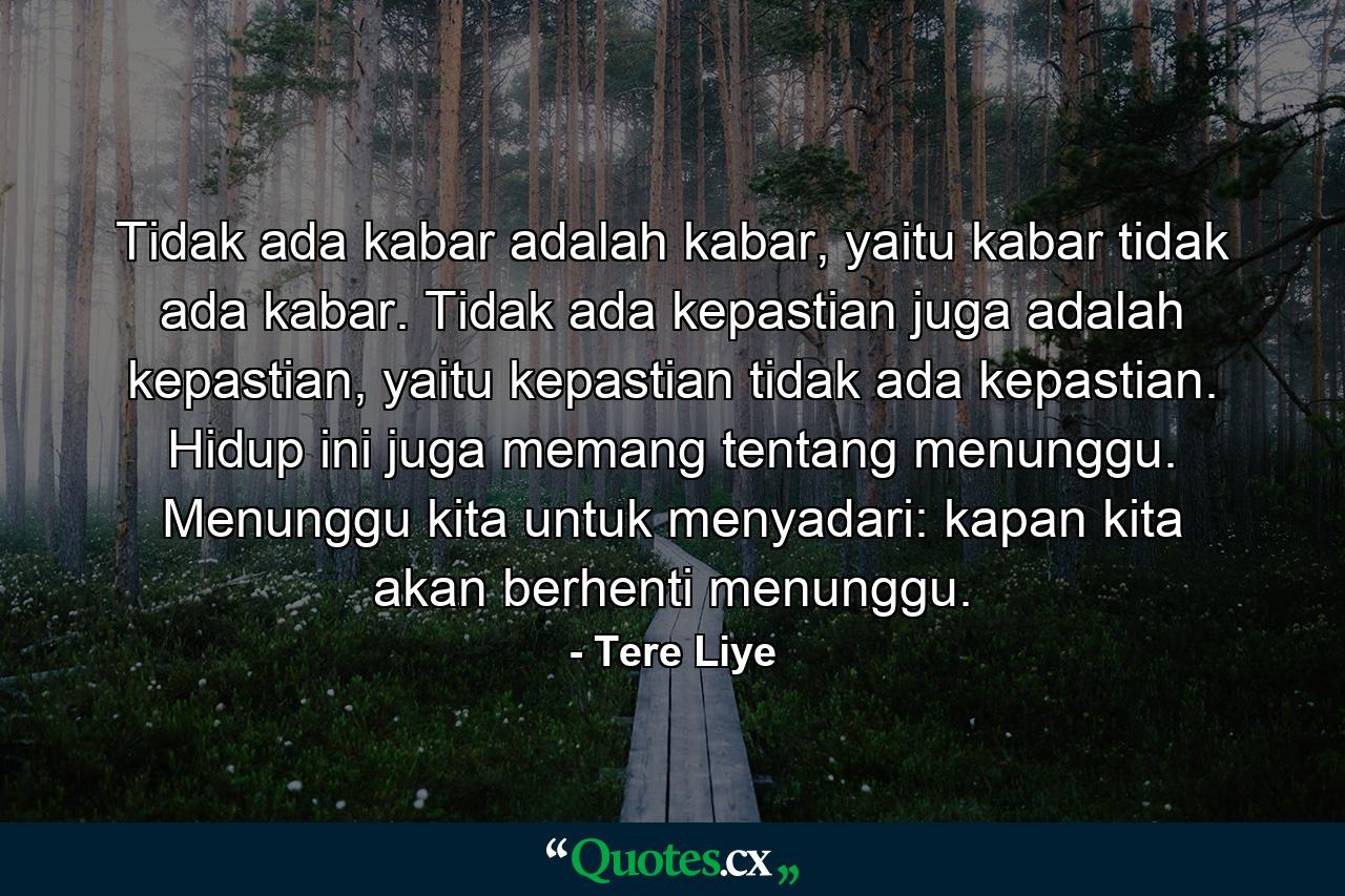 Tidak ada kabar adalah kabar, yaitu kabar tidak ada kabar. Tidak ada kepastian juga adalah kepastian, yaitu kepastian tidak ada kepastian. Hidup ini juga memang tentang menunggu. Menunggu kita untuk menyadari: kapan kita akan berhenti menunggu. - Quote by Tere Liye