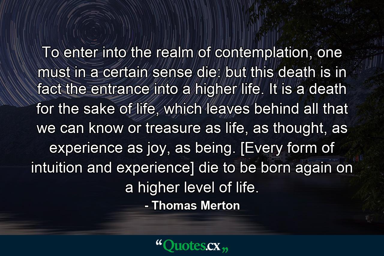 To enter into the realm of contemplation, one must in a certain sense die: but this death is in fact the entrance into a higher life. It is a death for the sake of life, which leaves behind all that we can know or treasure as life, as thought, as experience as joy, as being. [Every form of intuition and experience] die to be born again on a higher level of life. - Quote by Thomas Merton