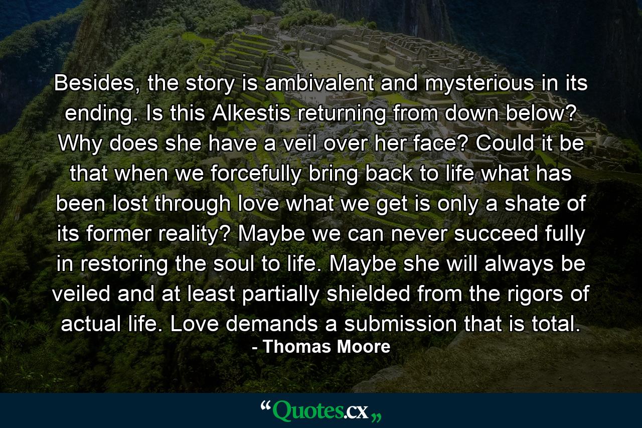 Besides, the story is ambivalent and mysterious in its ending. Is this Alkestis returning from down below? Why does she have a veil over her face? Could it be that when we forcefully bring back to life what has been lost through love what we get is only a shate of its former reality? Maybe we can never succeed fully in restoring the soul to life. Maybe she will always be veiled and at least partially shielded from the rigors of actual life. Love demands a submission that is total. - Quote by Thomas Moore