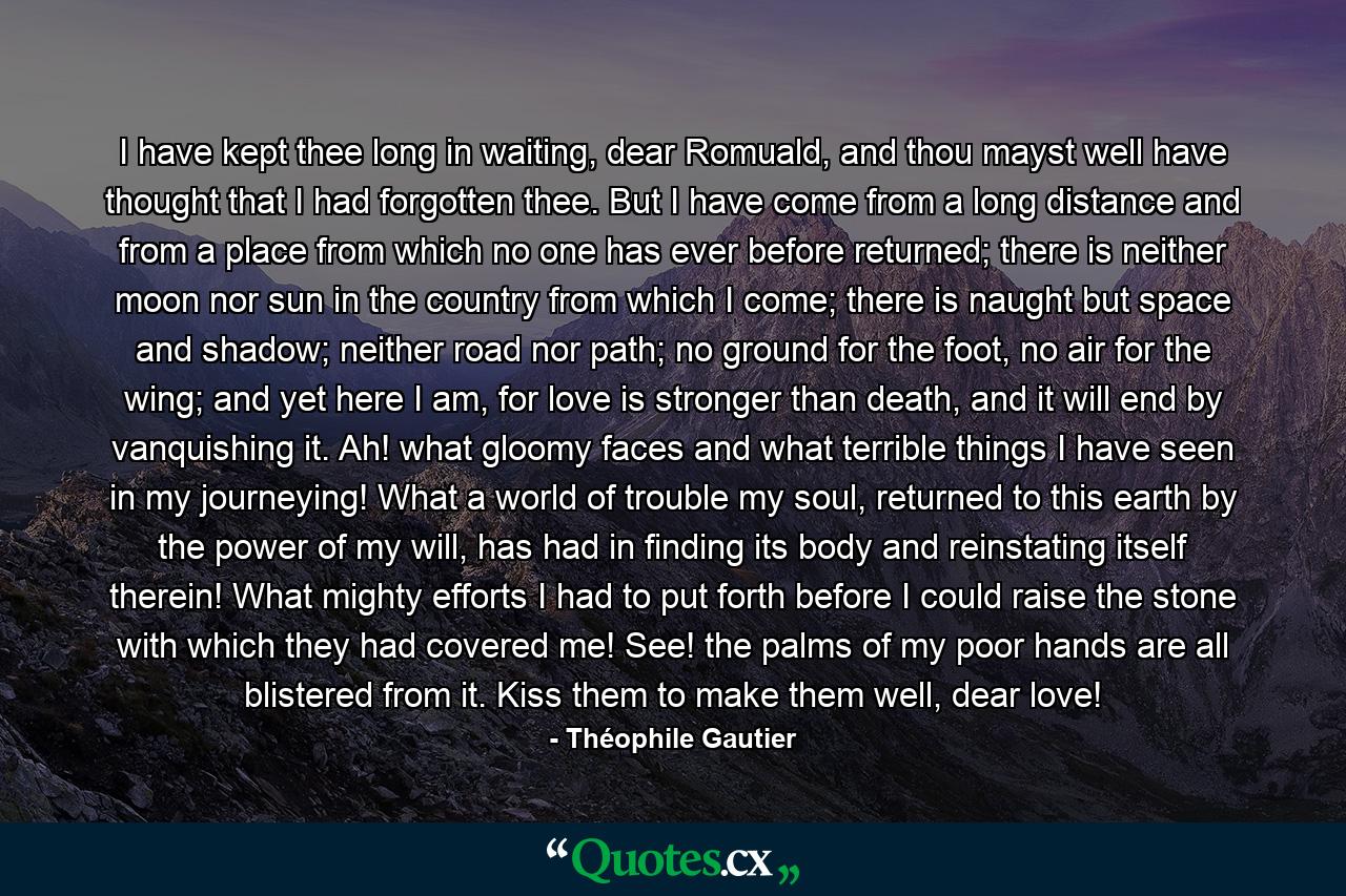 I have kept thee long in waiting, dear Romuald, and thou mayst well have thought that I had forgotten thee. But I have come from a long distance and from a place from which no one has ever before returned; there is neither moon nor sun in the country from which I come; there is naught but space and shadow; neither road nor path; no ground for the foot, no air for the wing; and yet here I am, for love is stronger than death, and it will end by vanquishing it. Ah! what gloomy faces and what terrible things I have seen in my journeying! What a world of trouble my soul, returned to this earth by the power of my will, has had in finding its body and reinstating itself therein! What mighty efforts I had to put forth before I could raise the stone with which they had covered me! See! the palms of my poor hands are all blistered from it. Kiss them to make them well, dear love! - Quote by Théophile Gautier