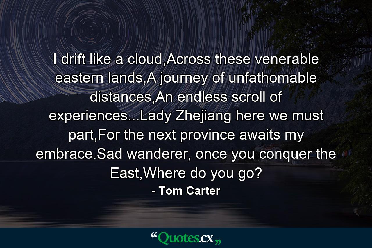 I drift like a cloud,Across these venerable eastern lands,A journey of unfathomable distances,An endless scroll of experiences...Lady Zhejiang here we must part,For the next province awaits my embrace.Sad wanderer, once you conquer the East,Where do you go? - Quote by Tom Carter