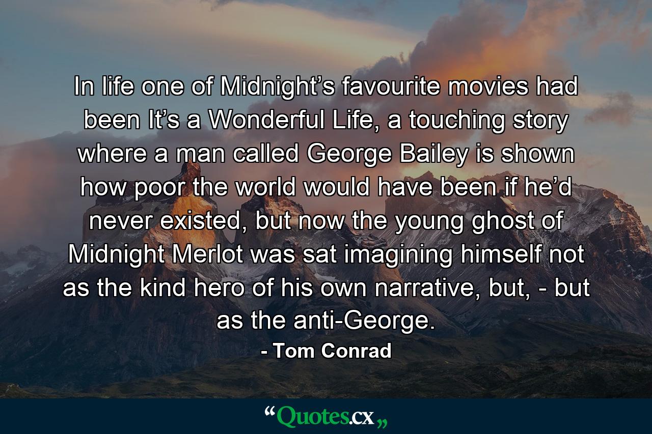 In life one of Midnight’s favourite movies had been It’s a Wonderful Life, a touching story where a man called George Bailey is shown how poor the world would have been if he’d never existed, but now the young ghost of Midnight Merlot was sat imagining himself not as the kind hero of his own narrative, but, - but as the anti-George. - Quote by Tom Conrad