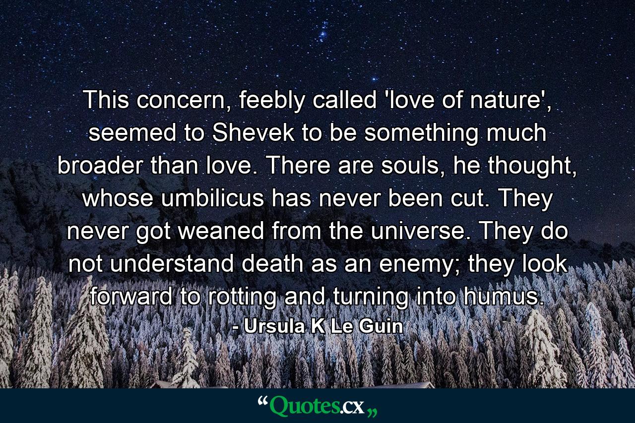 This concern, feebly called 'love of nature', seemed to Shevek to be something much broader than love. There are souls, he thought, whose umbilicus has never been cut. They never got weaned from the universe. They do not understand death as an enemy; they look forward to rotting and turning into humus. - Quote by Ursula K Le Guin