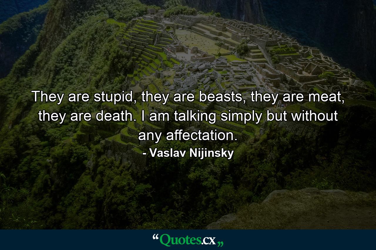 They are stupid, they are beasts, they are meat, they are death. I am talking simply but without any affectation. - Quote by Vaslav Nijinsky