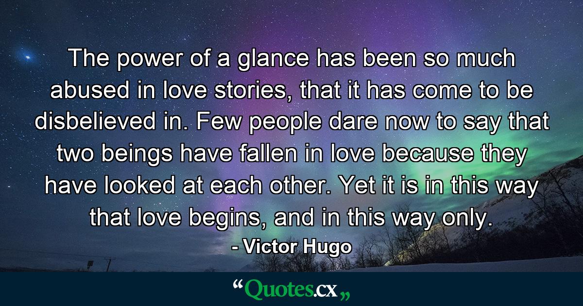 The power of a glance has been so much abused in love stories, that it has come to be disbelieved in. Few people dare now to say that two beings have fallen in love because they have looked at each other. Yet it is in this way that love begins, and in this way only. - Quote by Victor Hugo