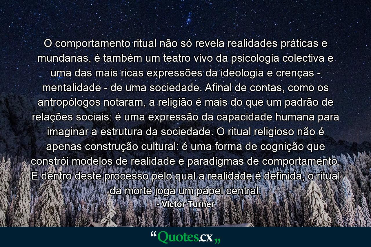 O comportamento ritual não só revela realidades práticas e mundanas, é também um teatro vivo da psicologia colectiva e uma das mais ricas expressões da ideologia e crenças - mentalidade - de uma sociedade. Afinal de contas, como os antropólogos notaram, a religião é mais do que um padrão de relações sociais: é uma expressão da capacidade humana para imaginar a estrutura da sociedade. O ritual religioso não é apenas construção cultural: é uma forma de cognição que constrói modelos de realidade e paradigmas de comportamento. E dentro deste processo pelo qual a realidade é definida, o ritual da morte joga um papel central. - Quote by Victor Turner