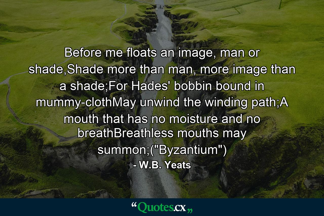 Before me floats an image, man or shade,Shade more than man, more image than a shade;For Hades' bobbin bound in mummy-clothMay unwind the winding path;A mouth that has no moisture and no breathBreathless mouths may summon;(