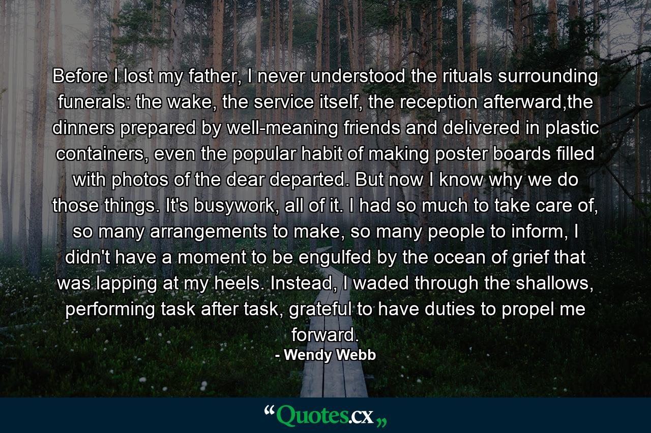 Before I lost my father, I never understood the rituals surrounding funerals: the wake, the service itself, the reception afterward,the dinners prepared by well-meaning friends and delivered in plastic containers, even the popular habit of making poster boards filled with photos of the dear departed. But now I know why we do those things. It's busywork, all of it. I had so much to take care of, so many arrangements to make, so many people to inform, I didn't have a moment to be engulfed by the ocean of grief that was lapping at my heels. Instead, I waded through the shallows, performing task after task, grateful to have duties to propel me forward. - Quote by Wendy Webb