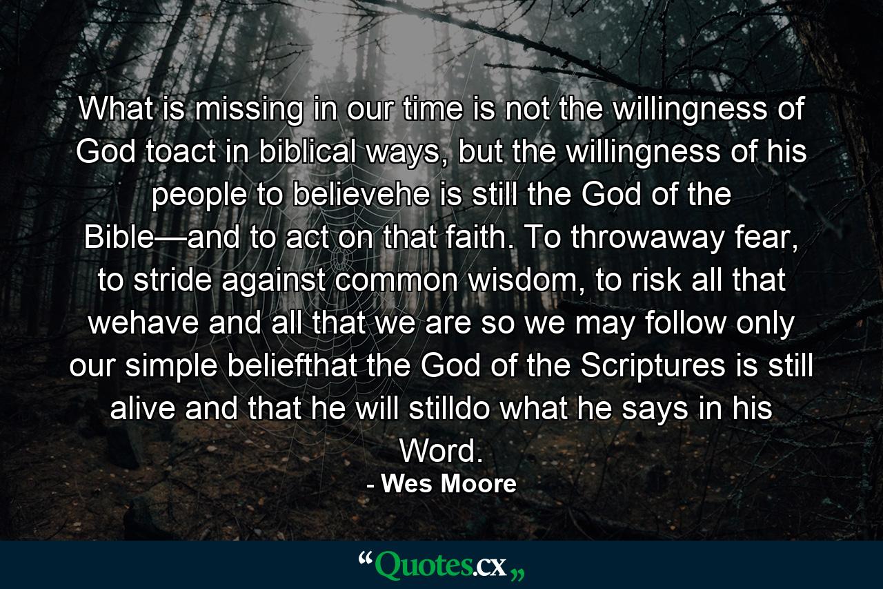 What is missing in our time is not the willingness of God toact in biblical ways, but the willingness of his people to believehe is still the God of the Bible—and to act on that faith. To throwaway fear, to stride against common wisdom, to risk all that wehave and all that we are so we may follow only our simple beliefthat the God of the Scriptures is still alive and that he will stilldo what he says in his Word. - Quote by Wes Moore