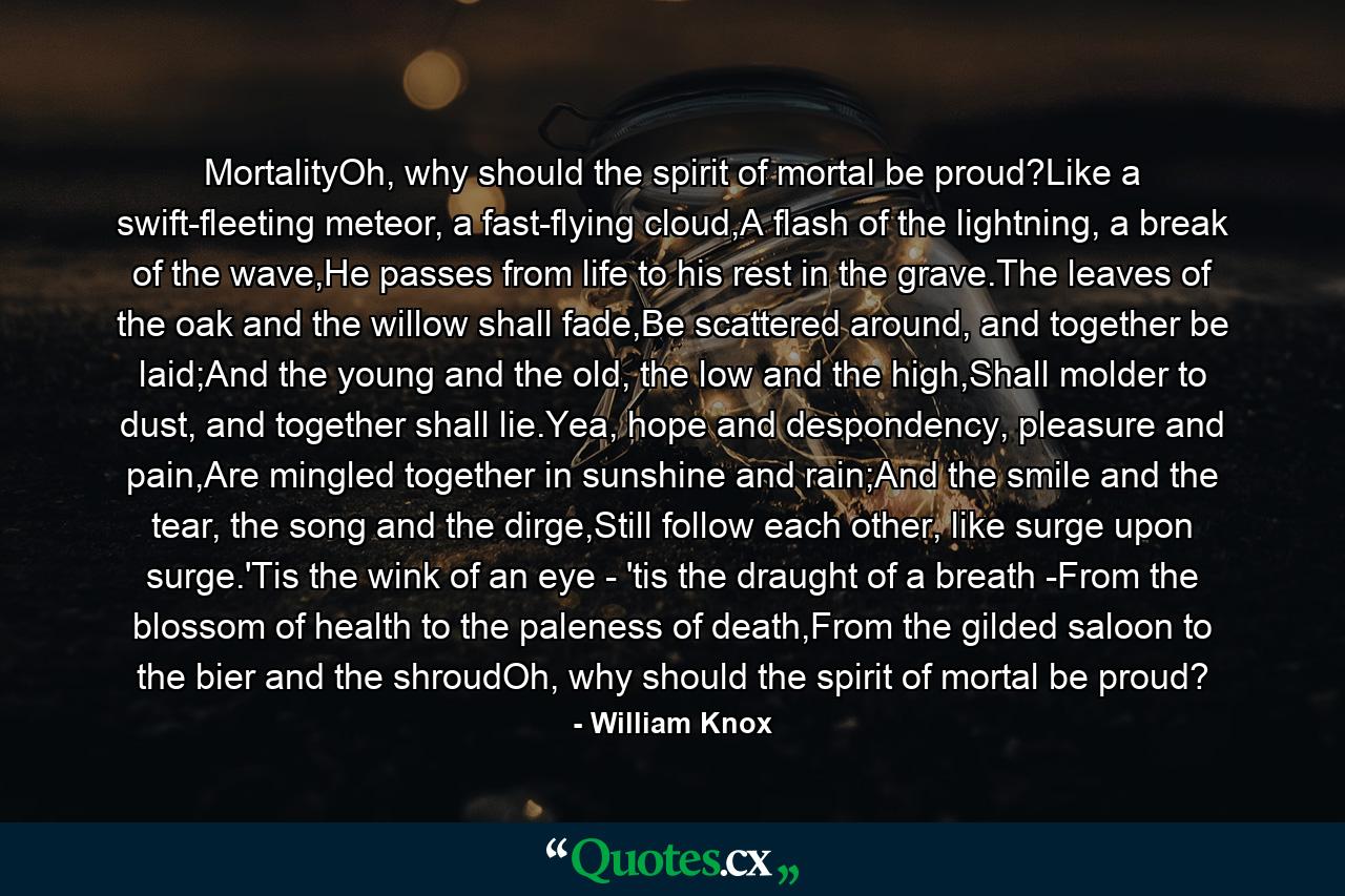 MortalityOh, why should the spirit of mortal be proud?Like a swift-fleeting meteor, a fast-flying cloud,A flash of the lightning, a break of the wave,He passes from life to his rest in the grave.The leaves of the oak and the willow shall fade,Be scattered around, and together be laid;And the young and the old, the low and the high,Shall molder to dust, and together shall lie.Yea, hope and despondency, pleasure and pain,Are mingled together in sunshine and rain;And the smile and the tear, the song and the dirge,Still follow each other, like surge upon surge.'Tis the wink of an eye - 'tis the draught of a breath -From the blossom of health to the paleness of death,From the gilded saloon to the bier and the shroudOh, why should the spirit of mortal be proud? - Quote by William Knox