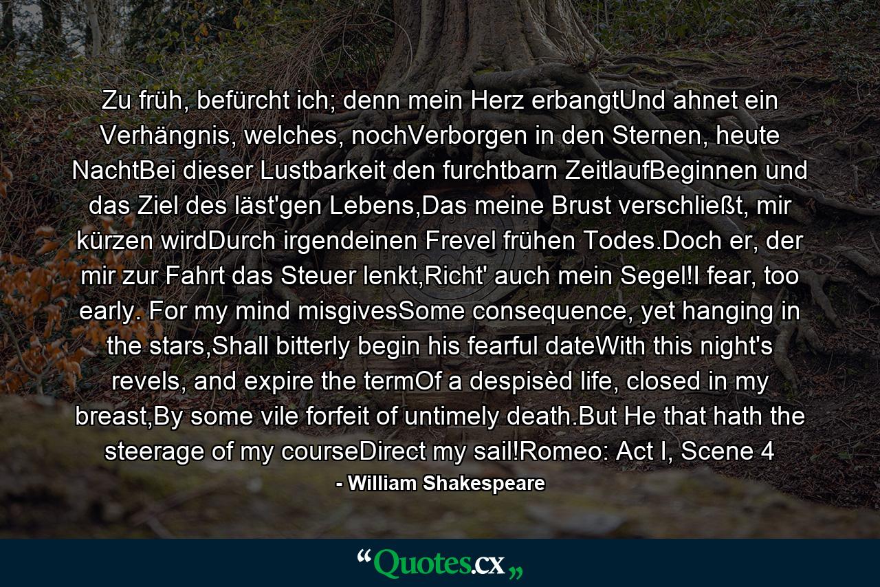 Zu früh, befürcht ich; denn mein Herz erbangtUnd ahnet ein Verhängnis, welches, nochVerborgen in den Sternen, heute NachtBei dieser Lustbarkeit den furchtbarn ZeitlaufBeginnen und das Ziel des läst'gen Lebens,Das meine Brust verschließt, mir kürzen wirdDurch irgendeinen Frevel frühen Todes.Doch er, der mir zur Fahrt das Steuer lenkt,Richt' auch mein Segel!I fear, too early. For my mind misgivesSome consequence, yet hanging in the stars,Shall bitterly begin his fearful dateWith this night's revels, and expire the termOf a despisèd life, closed in my breast,By some vile forfeit of untimely death.But He that hath the steerage of my courseDirect my sail!Romeo: Act I, Scene 4 - Quote by William Shakespeare