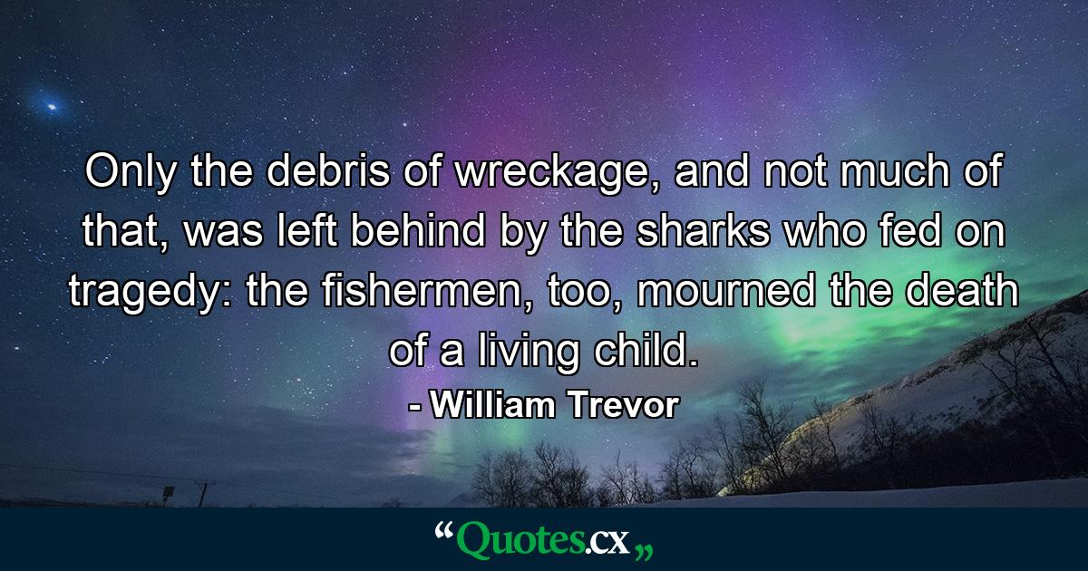 Only the debris of wreckage, and not much of that, was left behind by the sharks who fed on tragedy: the fishermen, too, mourned the death of a living child. - Quote by William Trevor