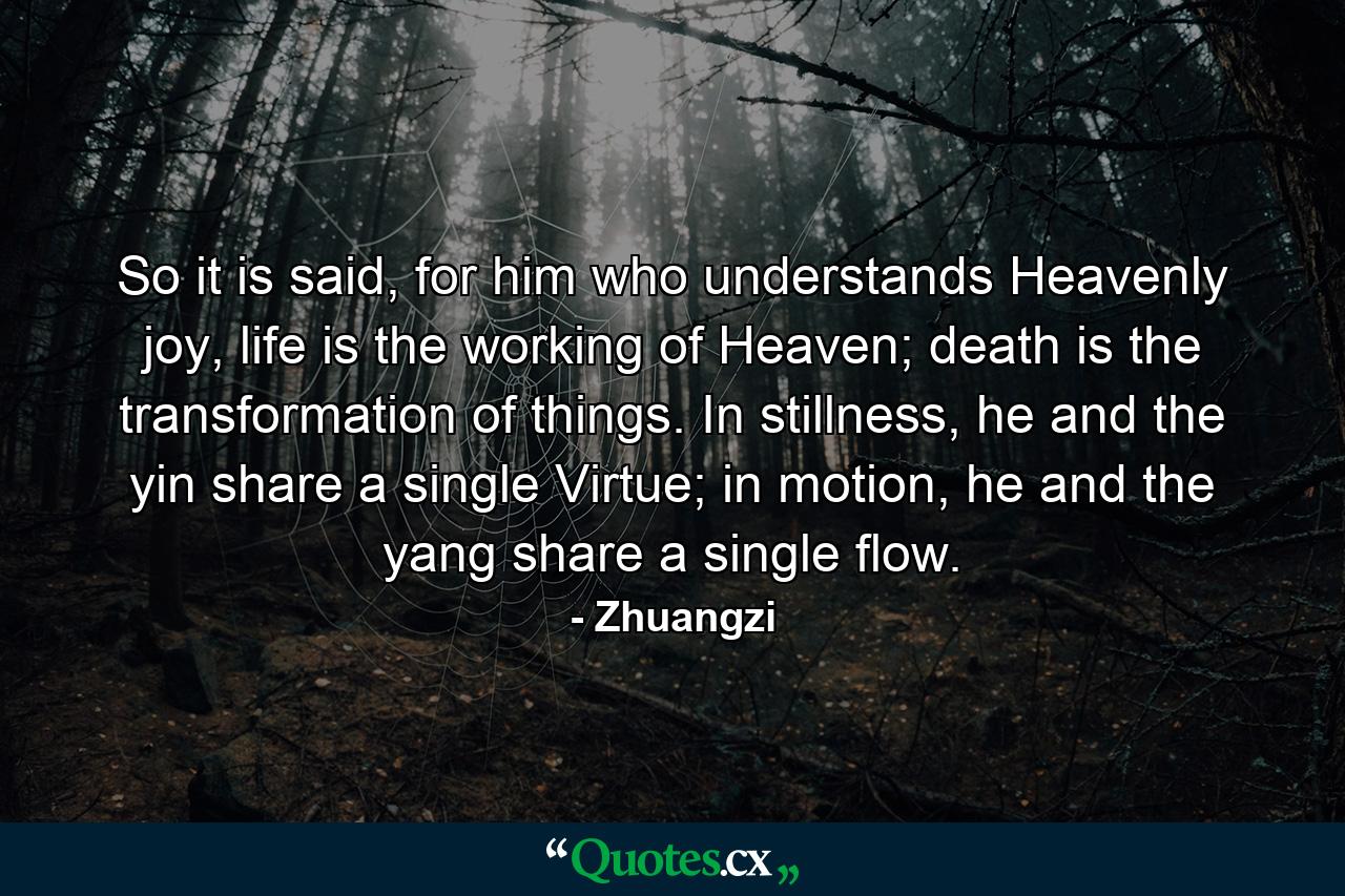 So it is said, for him who understands Heavenly joy, life is the working of Heaven; death is the transformation of things. In stillness, he and the yin share a single Virtue; in motion, he and the yang share a single flow. - Quote by Zhuangzi